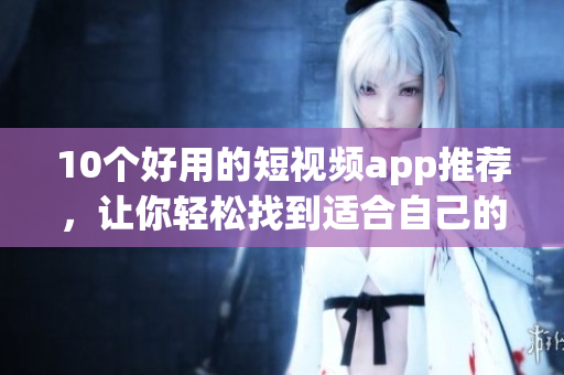 10个好用的短视频app推荐，让你轻松找到适合自己的