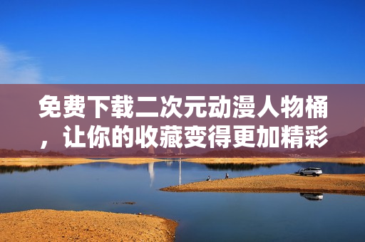免费下载二次元动漫人物桶，让你的收藏变得更加精彩