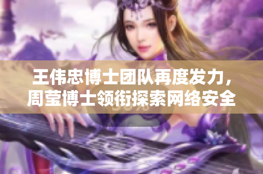 王伟忠博士团队再度发力，周莹博士领衔探索网络安全新技术