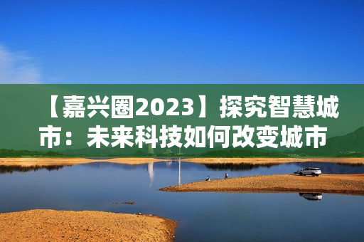 【嘉兴圈2023】探究智慧城市：未来科技如何改变城市生活
