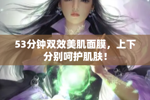 53分钟双效美肌面膜，上下分别呵护肌肤！