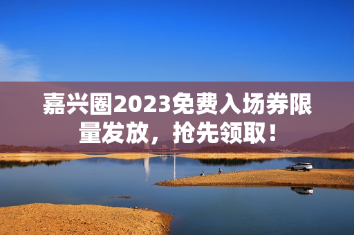 嘉兴圈2023免费入场券限量发放，抢先领取！