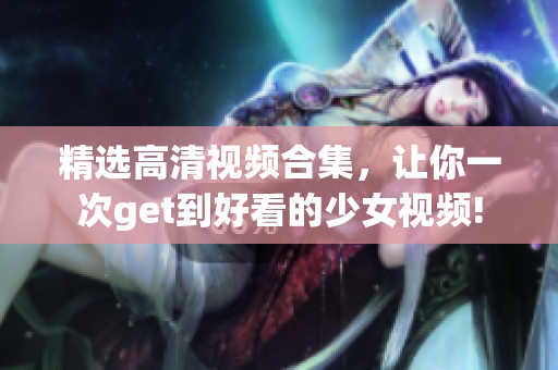 精选高清视频合集，让你一次get到好看的少女视频!