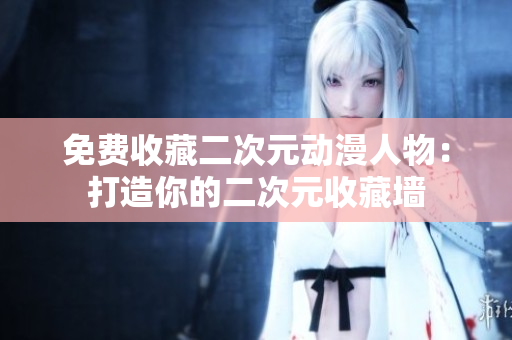免费收藏二次元动漫人物：打造你的二次元收藏墙
