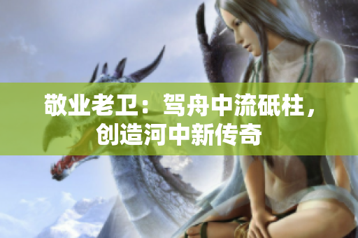 敬业老卫：驾舟中流砥柱，创造河中新传奇