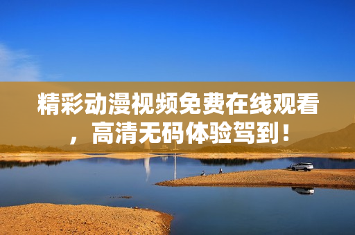 精彩动漫视频免费在线观看，高清无码体验驾到！