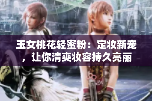玉女桃花轻蜜粉：定妆新宠，让你清爽妆容持久亮丽