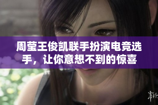 周莹王俊凯联手扮演电竞选手，让你意想不到的惊喜