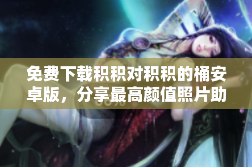 免费下载积积对积积的桶安卓版，分享最高颜值照片助你记录生活