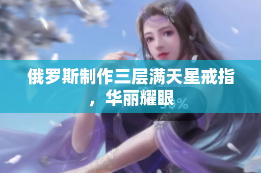 俄罗斯制作三层满天星戒指，华丽耀眼