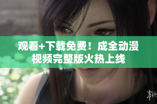 观看+下载免费！成全动漫视频完整版火热上线
