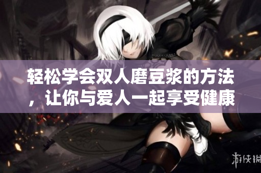 轻松学会双人磨豆浆的方法，让你与爱人一起享受健康美味！