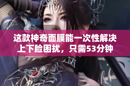这款神奇面膜能一次性解决上下脸困扰，只需53分钟