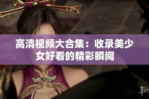 高清视频大合集：收录美少女好看的精彩瞬间