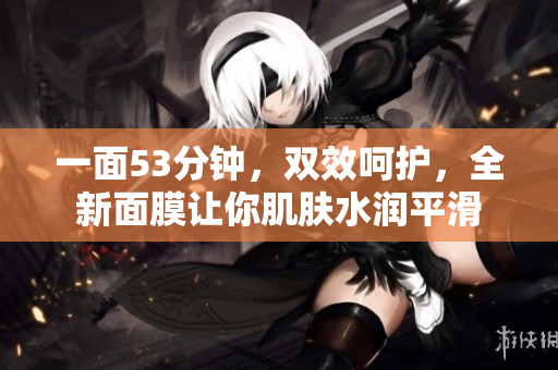 一面53分钟，双效呵护，全新面膜让你肌肤水润平滑