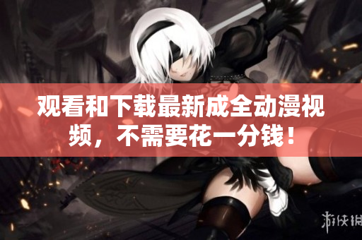 观看和下载最新成全动漫视频，不需要花一分钱！