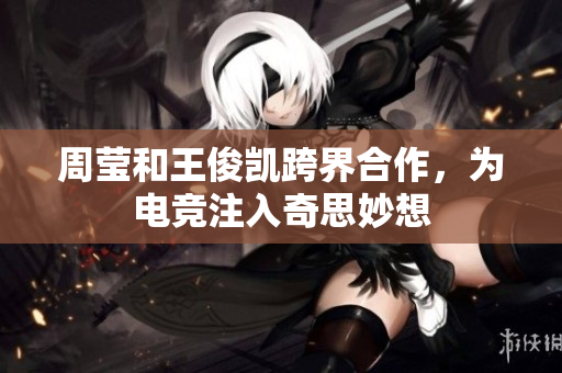 周莹和王俊凯跨界合作，为电竞注入奇思妙想