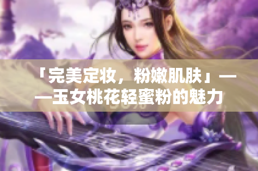 「完美定妆，粉嫩肌肤」——玉女桃花轻蜜粉的魅力