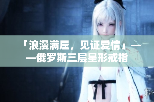 「浪漫满屋，见证爱情」——俄罗斯三层星形戒指