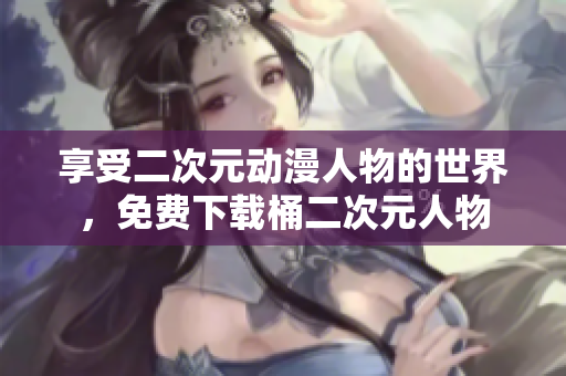 享受二次元动漫人物的世界，免费下载桶二次元人物