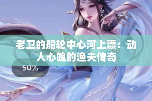 老卫的船轮中心河上漂：动人心魄的渔夫传奇
