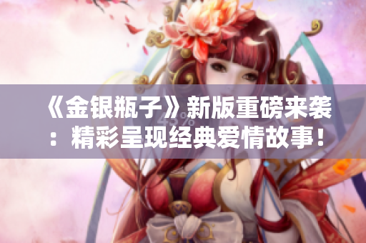 《金银瓶子》新版重磅来袭：精彩呈现经典爱情故事！
