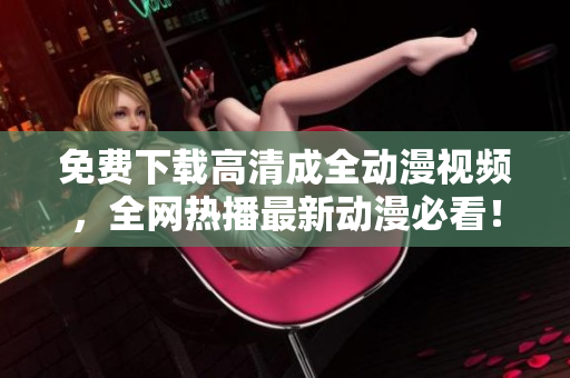 免费下载高清成全动漫视频，全网热播最新动漫必看！