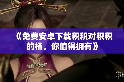 《免费安卓下载积积对积积的桶，你值得拥有》