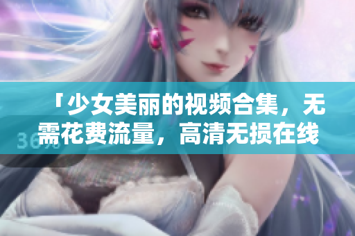 「少女美丽的视频合集，无需花费流量，高清无损在线观看」