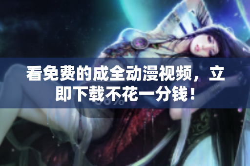 看免费的成全动漫视频，立即下载不花一分钱！