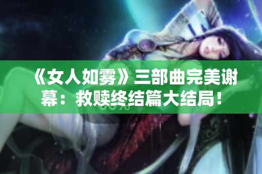 《女人如雾》三部曲完美谢幕：救赎终结篇大结局！