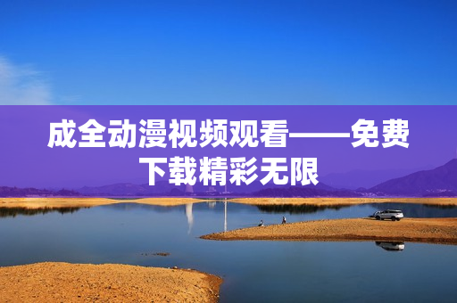 成全动漫视频观看——免费下载精彩无限