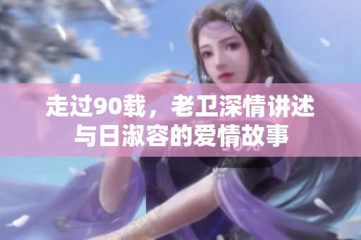 走过90载，老卫深情讲述与日淑容的爱情故事