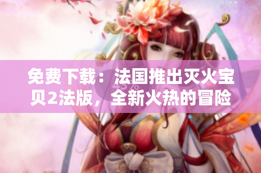 免费下载：法国推出灭火宝贝2法版，全新火热的冒险之旅