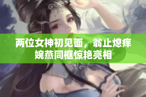 两位女神初见面，翁止熄痒婉燕同框惊艳亮相