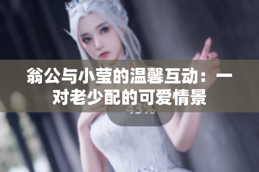 翁公与小莹的温馨互动：一对老少配的可爱情景