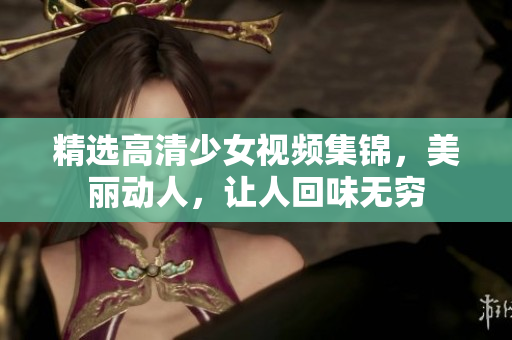 精选高清少女视频集锦，美丽动人，让人回味无穷