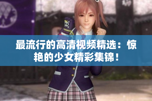 最流行的高清视频精选：惊艳的少女精彩集锦！