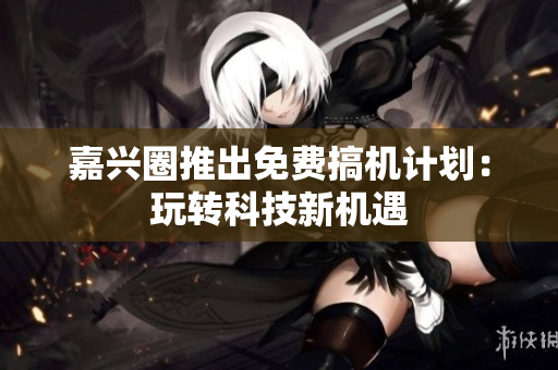嘉兴圈推出免费搞机计划：玩转科技新机遇