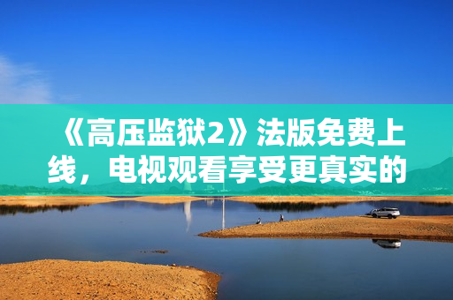 《高压监狱2》法版免费上线，电视观看享受更真实的高压感受