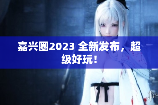 嘉兴圈2023 全新发布，超级好玩！