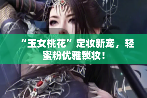 “玉女桃花”定妆新宠，轻蜜粉优雅锁妆！