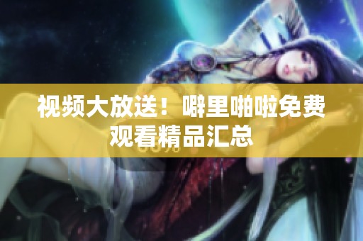 视频大放送！噼里啪啦免费观看精品汇总