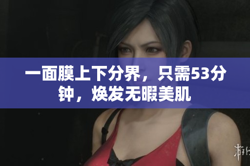 一面膜上下分界，只需53分钟，焕发无暇美肌