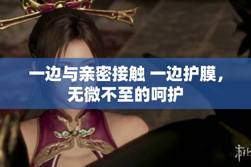 一边与亲密接触 一边护膜，无微不至的呵护