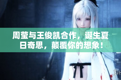 周莹与王俊凯合作，诞生夏日奇思，颠覆你的想象！