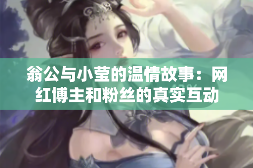 翁公与小莹的温情故事：网红博主和粉丝的真实互动