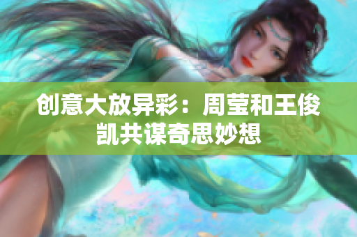 创意大放异彩：周莹和王俊凯共谋奇思妙想