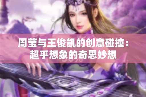 周莹与王俊凯的创意碰撞：超乎想象的奇思妙想