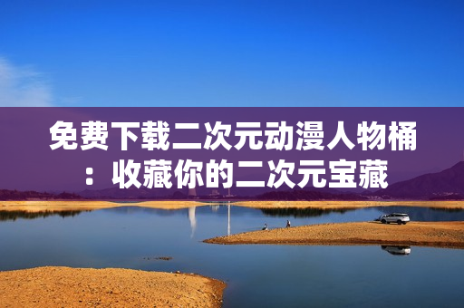 免费下载二次元动漫人物桶：收藏你的二次元宝藏